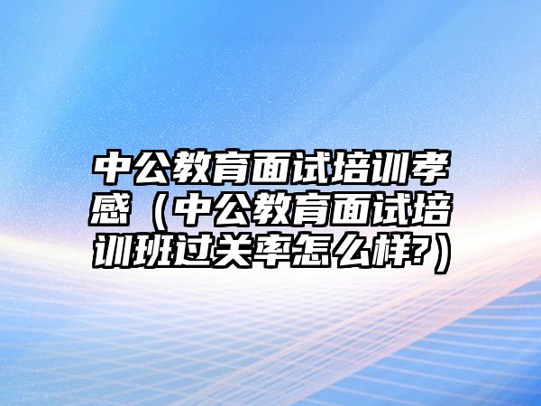 中公教育面試培訓孝感（中公教育面試培訓班過關率怎么樣?）