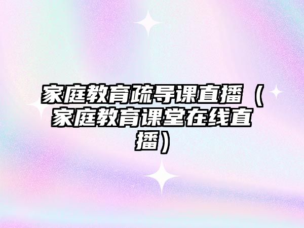 家庭教育疏導(dǎo)課直播（家庭教育課堂在線(xiàn)直播）