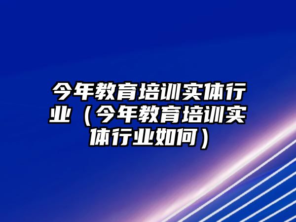 今年教育培訓(xùn)實體行業(yè)（今年教育培訓(xùn)實體行業(yè)如何）