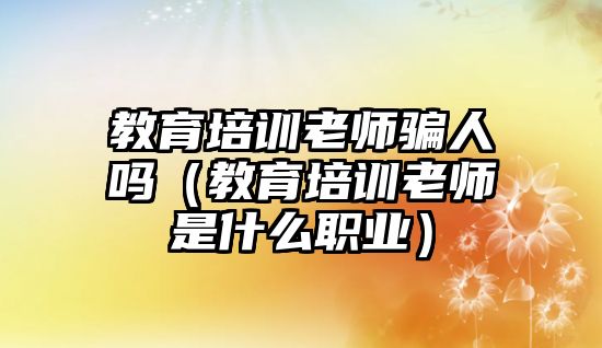 教育培訓老師騙人嗎（教育培訓老師是什么職業(yè)）