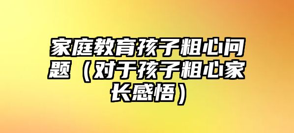 家庭教育孩子粗心問題（對于孩子粗心家長感悟）