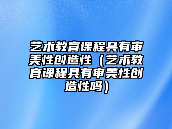 藝術(shù)教育課程具有審美性創(chuàng)造性（藝術(shù)教育課程具有審美性創(chuàng)造性嗎）