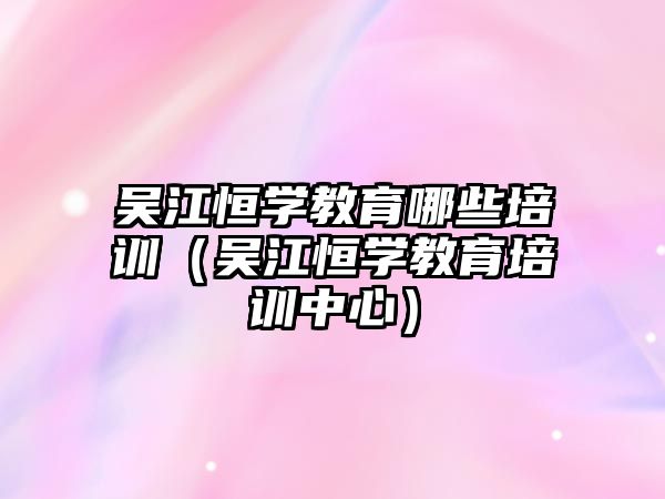 吳江恒學教育哪些培訓（吳江恒學教育培訓中心）