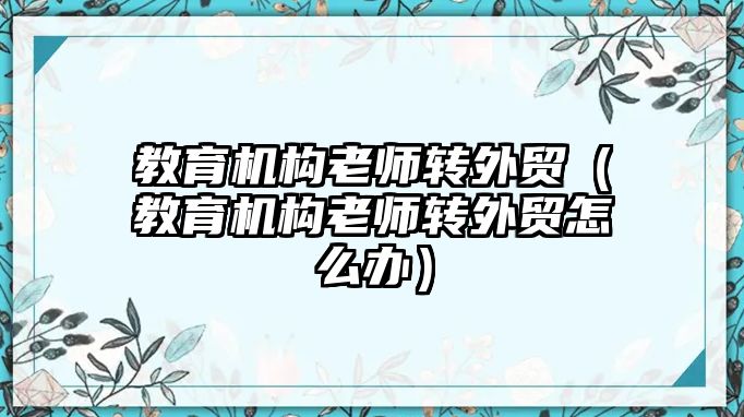 教育機(jī)構(gòu)老師轉(zhuǎn)外貿(mào)（教育機(jī)構(gòu)老師轉(zhuǎn)外貿(mào)怎么辦）