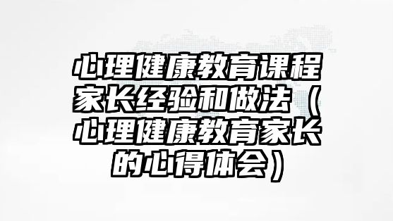 心理健康教育課程家長經(jīng)驗和做法（心理健康教育家長的心得體會）