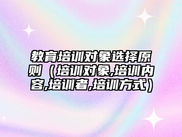 教育培訓對象選擇原則（培訓對象,培訓內容,培訓者,培訓方式）