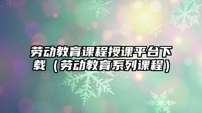 勞動教育課程授課平臺下載（勞動教育系列課程）