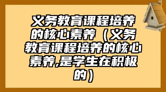 義務(wù)教育課程培養(yǎng)的核心素養(yǎng)（義務(wù)教育課程培養(yǎng)的核心素養(yǎng),是學(xué)生在積極的）