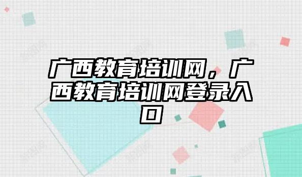 廣西教育培訓網(wǎng)，廣西教育培訓網(wǎng)登錄入口