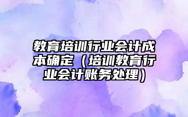 教育培訓(xùn)行業(yè)會計成本確定（培訓(xùn)教育行業(yè)會計賬務(wù)處理）