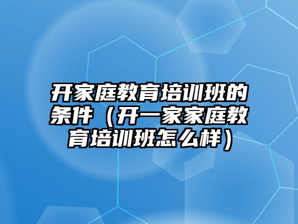 開家庭教育培訓(xùn)班的條件（開一家家庭教育培訓(xùn)班怎么樣）