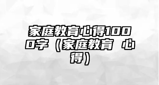 家庭教育心得1000字（家庭教育 心得）