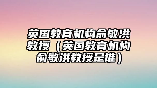 英國教育機(jī)構(gòu)俞敏洪教授（英國教育機(jī)構(gòu)俞敏洪教授是誰）