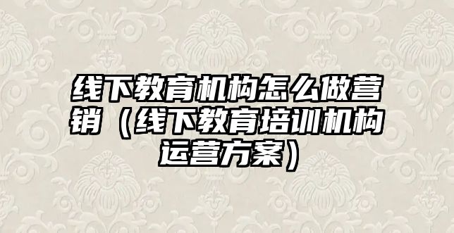 線下教育機構怎么做營銷（線下教育培訓機構運營方案）