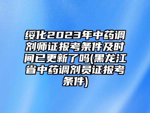 綏化2023年中藥調(diào)劑師證報考條件及時間已更新了嗎(黑龍江省中藥調(diào)劑員證報考條件)