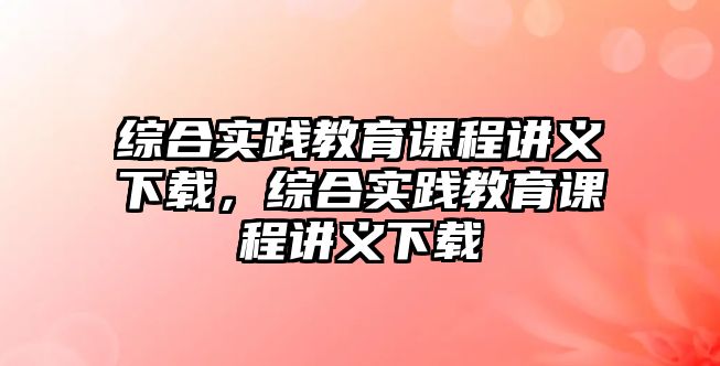 綜合實踐教育課程講義下載，綜合實踐教育課程講義下載