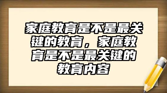 家庭教育是不是最關(guān)鍵的教育，家庭教育是不是最關(guān)鍵的教育內(nèi)容