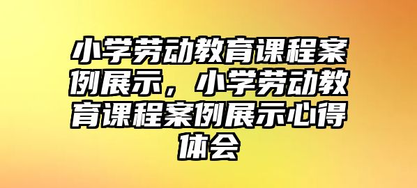 小學(xué)勞動教育課程案例展示，小學(xué)勞動教育課程案例展示心得體會