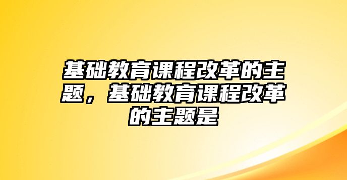 基礎教育課程改革的主題，基礎教育課程改革的主題是