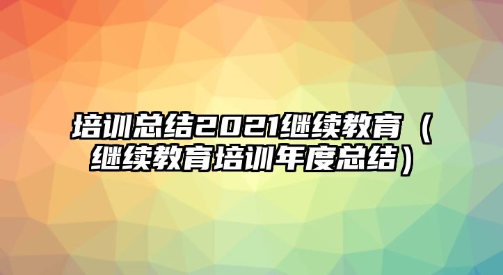 培訓(xùn)總結(jié)2021繼續(xù)教育（繼續(xù)教育培訓(xùn)年度總結(jié)）