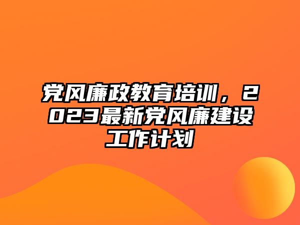 黨風(fēng)廉政教育培訓(xùn)，2023最新黨風(fēng)廉建設(shè)工作計劃