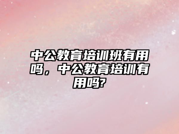 中公教育培訓班有用嗎，中公教育培訓有用嗎?