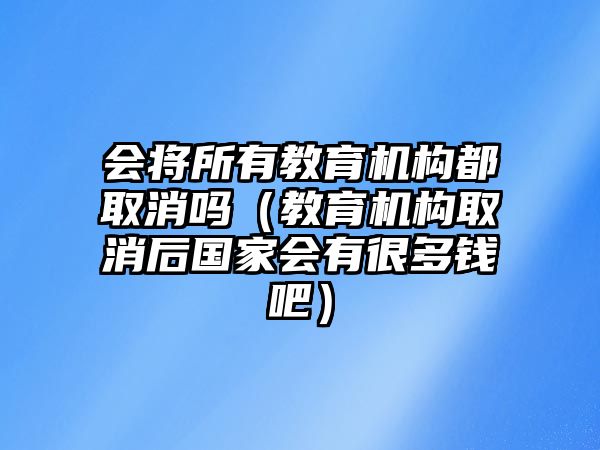 會將所有教育機構(gòu)都取消嗎（教育機構(gòu)取消后國家會有很多錢吧）