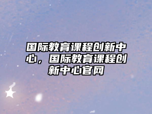 國(guó)際教育課程創(chuàng)新中心，國(guó)際教育課程創(chuàng)新中心官網(wǎng)