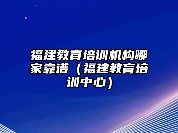 福建教育培訓機構哪家靠譜（福建教育培訓中心）