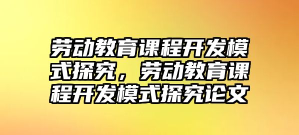 勞動教育課程開發(fā)模式探究，勞動教育課程開發(fā)模式探究論文