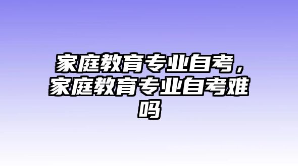 家庭教育專業(yè)自考，家庭教育專業(yè)自考難嗎