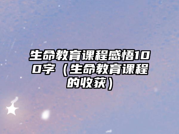 生命教育課程感悟100字（生命教育課程的收獲）