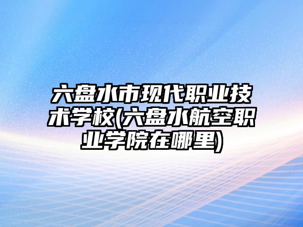 六盤水市現(xiàn)代職業(yè)技術(shù)學(xué)校(六盤水航空職業(yè)學(xué)院在哪里)