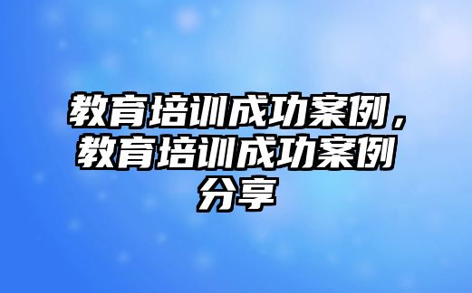 教育培訓(xùn)成功案例，教育培訓(xùn)成功案例分享