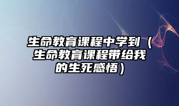 生命教育課程中學(xué)到（生命教育課程帶給我的生死感悟）