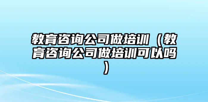 教育咨詢公司做培訓(xùn)（教育咨詢公司做培訓(xùn)可以嗎）