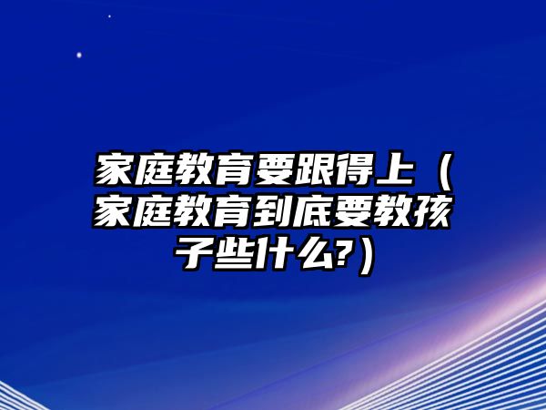 家庭教育要跟得上（家庭教育到底要教孩子些什么?）