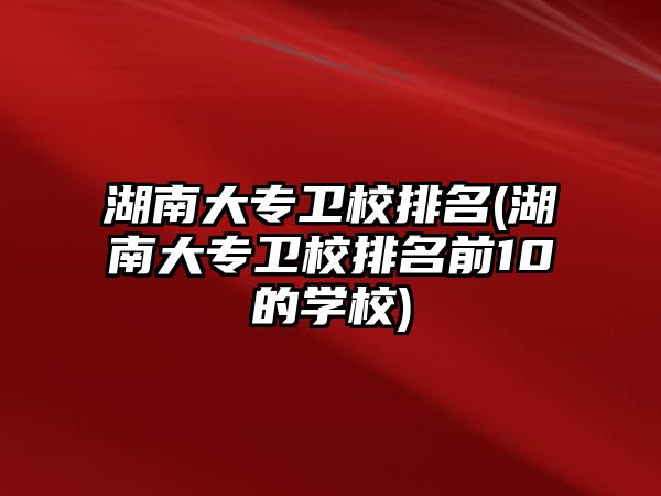 湖南大專衛(wèi)校排名(湖南大專衛(wèi)校排名前10的學(xué)校)