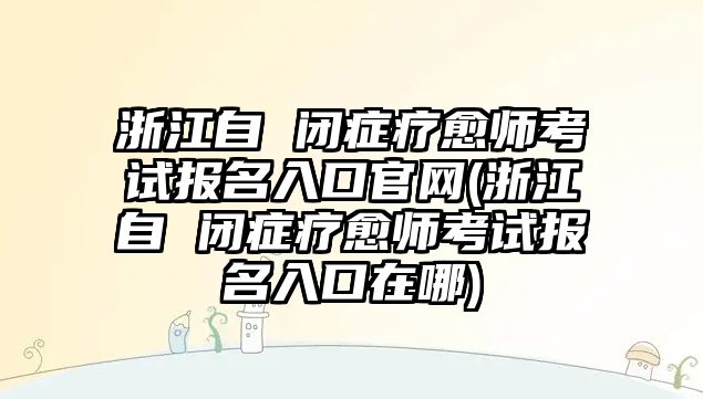 浙江自 閉癥療愈師考試報(bào)名入口官網(wǎng)(浙江自 閉癥療愈師考試報(bào)名入口在哪)