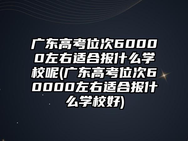 廣東高考位次60000左右適合報(bào)什么學(xué)校呢(廣東高考位次60000左右適合報(bào)什么學(xué)校好)