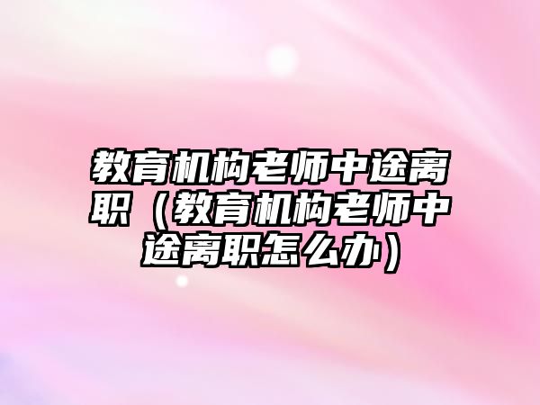 教育機(jī)構(gòu)老師中途離職（教育機(jī)構(gòu)老師中途離職怎么辦）