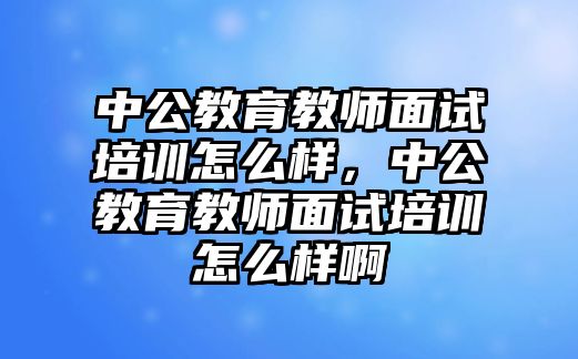 中公教育教師面試培訓怎么樣，中公教育教師面試培訓怎么樣啊