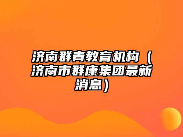 濟南群青教育機構(gòu)（濟南市群康集團最新消息）