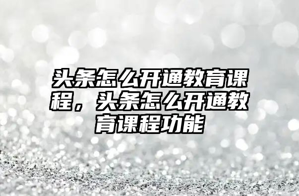 頭條怎么開通教育課程，頭條怎么開通教育課程功能