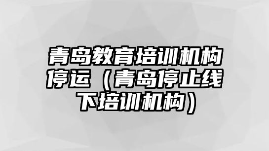 青島教育培訓機構(gòu)停運（青島停止線下培訓機構(gòu)）