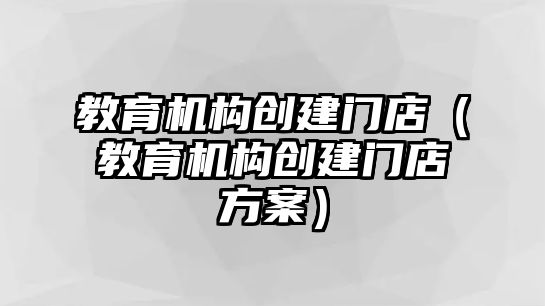 教育機構(gòu)創(chuàng)建門店（教育機構(gòu)創(chuàng)建門店方案）