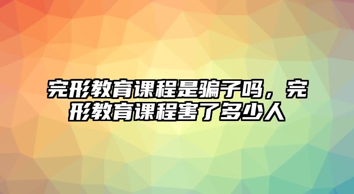 完形教育課程是騙子嗎，完形教育課程害了多少人