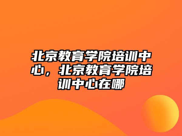 北京教育學院培訓中心，北京教育學院培訓中心在哪