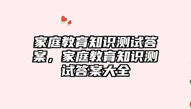 家庭教育知識測試答案，家庭教育知識測試答案大全