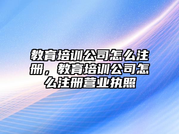 教育培訓公司怎么注冊，教育培訓公司怎么注冊營業(yè)執(zhí)照